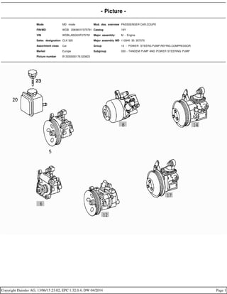- Picture -
Mode MD mode Mod. des. overview PASSSENGER CAR,COUPE
FIN/MD WDB 2083651F075791 Catalog 19Y
VIN WDBLJ65G0XF075791 Major assembly: M - Engine
Sales designation CLK 320 Major assembly MD 112940 30 357370
Assortment class Car Group 13 - POWER STEERG.PUMP,REFRIG.COMPRESSOR
Market Europe Subgroup 030 - TANDEM PUMP AND POWER STEERING PUMP
Picture number B13030000176.020823
Copyright Daimler AG, 13/06/15 23:02, EPC 1.32.0.4, DW 04/2014 Page 1
 