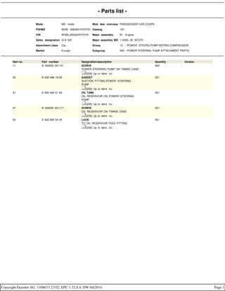 - Parts list -
Mode MD mode Mod. des. overview PASSSENGER CAR,COUPE
FIN/MD WDB 2083651F075791 Catalog 19Y
VIN WDBLJ65G0XF075791 Major assembly: M - Engine
Sales designation CLK 320 Major assembly MD 112940 30 357370
Assortment class Car Group 13 - POWER STEERG.PUMP,REFRIG.COMPRESSOR
Market Europe Subgroup 045 - POWER STEERING PUMP ATTACHMENT PARTS
Item no. Part number Designation/description Quantity Version
11 N 000000 001141 SCREW
POWER STEERING PUMP ON TIMING CASE
[205] Up to ident. no.:
002
35 A 000 466 18 80 GASKET
SUSTION FITTING,POWER STEERING
PUMP
[205] Up to ident. no.:
001
41 A 000 460 01 83 OIL TANK
OIL RESERVOIR ON POWER STEERING
PUMP
[205] Up to ident. no.:
001
47 N 000000 001117 SCREW
OIL RESERVOIR ON TIMING CASE
[205] Up to ident. no.:
001
53 A 003 994 54 45 LOCK
TO OIL RESERVOIR FEED FITTING
[205] Up to ident. no.:
001
Copyright Daimler AG, 13/06/15 23:02, EPC 1.32.0.4, DW 04/2014 Page 1
 