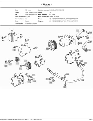- Picture -
Mode MD mode Mod. des. overview PASSSENGER CAR,COUPE
FIN/MD WDB 2083651F075791 Catalog 19Y
VIN WDBLJ65G0XF075791 Major assembly: M - Engine
Sales designation CLK 320 Major assembly MD 112940 30 357370
Assortment class Car Group 13 - POWER STEERG.PUMP,REFRIG.COMPRESSOR
Market Europe Subgroup 045 - POWER STEERING PUMP ATTACHMENT PARTS
Picture number B13045000151.010904
Copyright Daimler AG, 13/06/15 23:02, EPC 1.32.0.4, DW 04/2014 Page 1
 