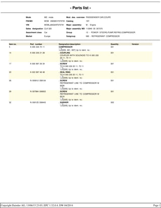 - Parts list -
Mode MD mode Mod. des. overview PASSSENGER CAR,COUPE
FIN/MD WDB 2083651F075791 Catalog 19Y
VIN WDBLJ65G0XF075791 Major assembly: M - Engine
Sales designation CLK 320 Major assembly MD 112940 30 357370
Assortment class Car Group 13 - POWER STEERG.PUMP,REFRIG.COMPRESSOR
Market Europe Subgroup 060 - REFRIGERANT COMPRESSOR
Item no. Part number Designation/description Quantity Version
5 A 000 230 70 11 COMPRESSOR
[205, 691, 697] Up to ident. no.:
001
14 A 000 230 21 28 . COUPLING
. COUPLER WITH SOLENOID TO A 000 230
. 20 11, 70 11
. [205] Up to ident. no.:
001
17 A 000 997 29 34 . SCREW
. TO A 000 230 20 11, 70 11
. [205] Up to ident. no.:
001
23 A 023 997 48 48 . SEAL RING
. TO A 000 230 20 11, 70 11
. [205] Up to ident. no.:
001
26 N 000912 008134 . SCREW
. REFRIGERANT LINE TO COMPRESSOR M
. 8X28
. [205] Up to ident. no.:
001
29 N 007984 008003 . SCREW
. REFRIGERANT LINE TO COMPRESSOR M
. 8X18
. [205] Up to ident. no.:
001
32 N 000125 008443 . WASHER
. [205] Up to ident. no.:
002
Copyright Daimler AG, 13/06/15 23:03, EPC 1.32.0.4, DW 04/2014 Page 1
 