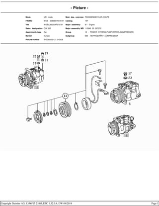 - Picture -
Mode MD mode Mod. des. overview PASSSENGER CAR,COUPE
FIN/MD WDB 2083651F075791 Catalog 19Y
VIN WDBLJ65G0XF075791 Major assembly: M - Engine
Sales designation CLK 320 Major assembly MD 112940 30 357370
Assortment class Car Group 13 - POWER STEERG.PUMP,REFRIG.COMPRESSOR
Market Europe Subgroup 060 - REFRIGERANT COMPRESSOR
Picture number B13060000137.010928
Copyright Daimler AG, 13/06/15 23:03, EPC 1.32.0.4, DW 04/2014 Page 1
 