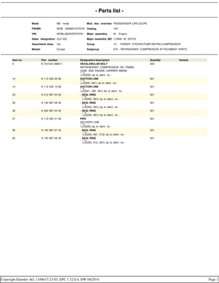 - Parts list -
Mode MD mode Mod. des. overview PASSSENGER CAR,COUPE
FIN/MD WDB 2083651F075791 Catalog 19Y
VIN WDBLJ65G0XF075791 Major assembly: M - Engine
Sales designation CLK 320 Major assembly MD 112940 30 357370
Assortment class Car Group 13 - POWER STEERG.PUMP,REFRIG.COMPRESSOR
Market Europe Subgroup 075 - REFRIGERANT COMPRESSOR ATTACHMENT PARTS
Item no. Part number Designation/description Quantity Version
5 N 910143 008011 HEXALOBULAR BOLT
REFRIGERANT COMPRESSOR ON TIMING
CASE AND ENGINE CARRIER M8X90
[205] Up to ident. no.:
003
14 A 112 230 02 56 SUCTION LINE
[040, 691] Up to ident. no.:
001
14 A 112 230 13 56 SUCTION LINE
[041, 205, 691] As of ident. no.
001
23 A 210 997 03 45 . SEAL RING
. [205, 691] Up to ident. no.:
001
29 A 140 997 08 45 . SEAL RING
. [205, 691] Up to ident. no.:
001
32 A 220 997 04 45 . SEAL RING
. [205, 691] Up to ident. no.:
001
47 A 112 230 01 56 PIPE
DELIVERY LINE
[205] Up to ident. no.:
001
59 A 140 997 07 45 . SEAL RING
. [205, 691, 012] Up to ident. no.:
001
65 A 140 997 08 45 . SEAL RING
. [205, 012, 691] Up to ident. no.:
001
Copyright Daimler AG, 13/06/15 23:03, EPC 1.32.0.4, DW 04/2014 Page 1
 