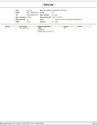 - Parts list -
Mode MD mode Mod. des. overview PASSSENGER CAR,COUPE
FIN/MD WDB 2083651F075791 Catalog 19Y
VIN WDBLJ65G0XF075791 Major assembly: M - Engine
Sales designation CLK 320 Major assembly MD 112940 30 357370
Assortment class Car Group 13 - POWER STEERG.PUMP,REFRIG.COMPRESSOR
Market Europe Subgroup 135 - V-BELT
Item no. Part number Designation/description Quantity Version
5 A 011 997 97 92 V-BELT
21.36X2390
[205, 691] Up to ident. no.:
001
Copyright Daimler AG, 13/06/15 23:04, EPC 1.32.0.4, DW 04/2014 Page 1
 