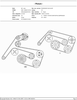 - Picture -
Mode MD mode Mod. des. overview PASSSENGER CAR,COUPE
FIN/MD WDB 2083651F075791 Catalog 19Y
VIN WDBLJ65G0XF075791 Major assembly: M - Engine
Sales designation CLK 320 Major assembly MD 112940 30 357370
Assortment class Car Group 13 - POWER STEERG.PUMP,REFRIG.COMPRESSOR
Market Europe Subgroup 135 - V-BELT
Picture number B13135000037.001222
Copyright Daimler AG, 13/06/15 23:04, EPC 1.32.0.4, DW 04/2014 Page 1
 