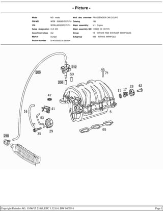 - Picture -
Mode MD mode Mod. des. overview PASSSENGER CAR,COUPE
FIN/MD WDB 2083651F075791 Catalog 19Y
VIN WDBLJ65G0XF075791 Major assembly: M - Engine
Sales designation CLK 320 Major assembly MD 112940 30 357370
Assortment class Car Group 14 - INTAKE AND EXHAUST MANIFOLDS
Market Europe Subgroup 030 - INTAKE MANIFOLD
Picture number B14030000235.060904
Copyright Daimler AG, 13/06/15 23:05, EPC 1.32.0.4, DW 04/2014 Page 1
 