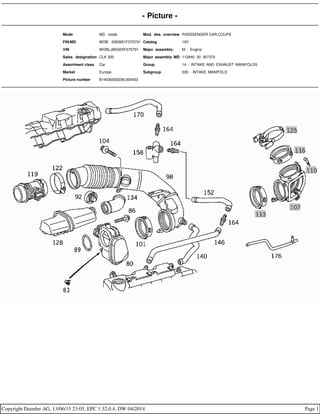 - Picture -
Mode MD mode Mod. des. overview PASSSENGER CAR,COUPE
FIN/MD WDB 2083651F075791 Catalog 19Y
VIN WDBLJ65G0XF075791 Major assembly: M - Engine
Sales designation CLK 320 Major assembly MD 112940 30 357370
Assortment class Car Group 14 - INTAKE AND EXHAUST MANIFOLDS
Market Europe Subgroup 030 - INTAKE MANIFOLD
Picture number B14030000236.000403
Copyright Daimler AG, 13/06/15 23:05, EPC 1.32.0.4, DW 04/2014 Page 1
 