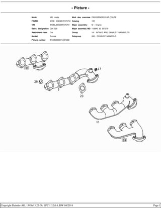 - Picture -
Mode MD mode Mod. des. overview PASSSENGER CAR,COUPE
FIN/MD WDB 2083651F075791 Catalog 19Y
VIN WDBLJ65G0XF075791 Major assembly: M - Engine
Sales designation CLK 320 Major assembly MD 112940 30 357370
Assortment class Car Group 14 - INTAKE AND EXHAUST MANIFOLDS
Market Europe Subgroup 060 - EXHAUST MANIFOLD
Picture number B14060000074.001222
Copyright Daimler AG, 13/06/15 23:06, EPC 1.32.0.4, DW 04/2014 Page 1
 