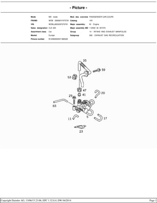 - Picture -
Mode MD mode Mod. des. overview PASSSENGER CAR,COUPE
FIN/MD WDB 2083651F075791 Catalog 19Y
VIN WDBLJ65G0XF075791 Major assembly: M - Engine
Sales designation CLK 320 Major assembly MD 112940 30 357370
Assortment class Car Group 14 - INTAKE AND EXHAUST MANIFOLDS
Market Europe Subgroup 090 - EXHAUST GAS RECIRCULATION
Picture number B14090000037.980528
Copyright Daimler AG, 13/06/15 23:06, EPC 1.32.0.4, DW 04/2014 Page 1
 