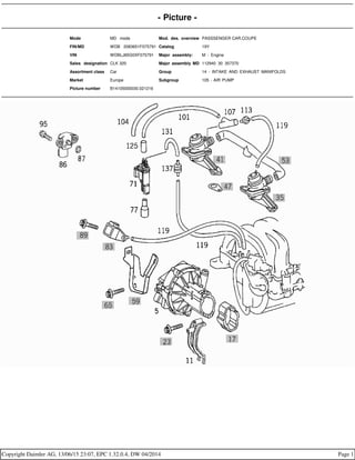 - Picture -
Mode MD mode Mod. des. overview PASSSENGER CAR,COUPE
FIN/MD WDB 2083651F075791 Catalog 19Y
VIN WDBLJ65G0XF075791 Major assembly: M - Engine
Sales designation CLK 320 Major assembly MD 112940 30 357370
Assortment class Car Group 14 - INTAKE AND EXHAUST MANIFOLDS
Market Europe Subgroup 105 - AIR PUMP
Picture number B14105000030.021216
Copyright Daimler AG, 13/06/15 23:07, EPC 1.32.0.4, DW 04/2014 Page 1
 