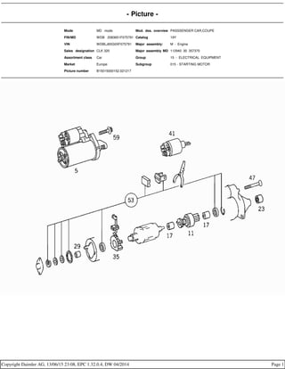 - Picture -
Mode MD mode Mod. des. overview PASSSENGER CAR,COUPE
FIN/MD WDB 2083651F075791 Catalog 19Y
VIN WDBLJ65G0XF075791 Major assembly: M - Engine
Sales designation CLK 320 Major assembly MD 112940 30 357370
Assortment class Car Group 15 - ELECTRICAL EQUIPMENT
Market Europe Subgroup 015 - STARTING MOTOR
Picture number B15015000152.021217
Copyright Daimler AG, 13/06/15 23:08, EPC 1.32.0.4, DW 04/2014 Page 1
 