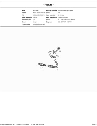 - Picture -
Mode MD mode Mod. des. overview PASSSENGER CAR,COUPE
FIN/MD WDB 2083651F075791 Catalog 19Y
VIN WDBLJ65G0XF075791 Major assembly: M - Engine
Sales designation CLK 320 Major assembly MD 112940 30 357370
Assortment class Car Group 15 - ELECTRICAL EQUIPMENT
Market Europe Subgroup 060 - IGNITION SYSTEM
Picture number B15060000059.961023
Copyright Daimler AG, 13/06/15 23:09, EPC 1.32.0.4, DW 04/2014 Page 1
 