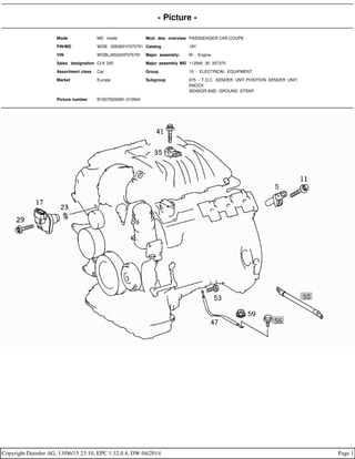 - Picture -
Mode MD mode Mod. des. overview PASSSENGER CAR,COUPE
FIN/MD WDB 2083651F075791 Catalog 19Y
VIN WDBLJ65G0XF075791 Major assembly: M - Engine
Sales designation CLK 320 Major assembly MD 112940 30 357370
Assortment class Car Group 15 - ELECTRICAL EQUIPMENT
Market Europe Subgroup 075 - T.D.C. SENDER UNIT,POSITION SENDER UNIT,
KNOCK
SENSOR,AND GROUND STRAP
Picture number B15075000061.010904
Copyright Daimler AG, 13/06/15 23:10, EPC 1.32.0.4, DW 04/2014 Page 1
 