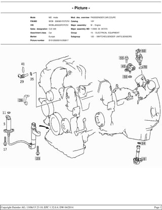 - Picture -
Mode MD mode Mod. des. overview PASSSENGER CAR,COUPE
FIN/MD WDB 2083651F075791 Catalog 19Y
VIN WDBLJ65G0XF075791 Major assembly: M - Engine
Sales designation CLK 320 Major assembly MD 112940 30 357370
Assortment class Car Group 15 - ELECTRICAL EQUIPMENT
Market Europe Subgroup 120 - SWITCHES,SENDER UNITS,SENSORS
Picture number B15120000019.050817
Copyright Daimler AG, 13/06/15 23:10, EPC 1.32.0.4, DW 04/2014 Page 1
 