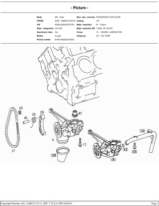 - Picture -
Mode MD mode Mod. des. overview PASSSENGER CAR,COUPE
FIN/MD WDB 2083651F075791 Catalog 19Y
VIN WDBLJ65G0XF075791 Major assembly: M - Engine
Sales designation CLK 320 Major assembly MD 112940 30 357370
Assortment class Car Group 18 - ENGINE LUBRICATION
Market Europe Subgroup 015 - OIL PUMP
Picture number B18015000220.040323
Copyright Daimler AG, 13/06/15 23:11, EPC 1.32.0.4, DW 04/2014 Page 1
 