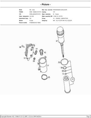 - Picture -
Mode MD mode Mod. des. overview PASSSENGER CAR,COUPE
FIN/MD WDB 2083651F075791 Catalog 19Y
VIN WDBLJ65G0XF075791 Major assembly: M - Engine
Sales designation CLK 320 Major assembly MD 112940 30 357370
Assortment class Car Group 18 - ENGINE LUBRICATION
Market Europe Subgroup 060 - OIL FILTER AND OIL COOLER
Picture number B18060000180.100802
Copyright Daimler AG, 13/06/15 23:12, EPC 1.32.0.4, DW 04/2014 Page 1
 