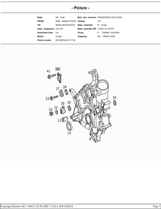 - Picture -
Mode MD mode Mod. des. overview PASSSENGER CAR,COUPE
FIN/MD WDB 2083651F075791 Catalog 19Y
VIN WDBLJ65G0XF075791 Major assembly: M - Engine
Sales designation CLK 320 Major assembly MD 112940 30 357370
Assortment class Car Group 01 - ENGINE HOUSING
Market Europe Subgroup 030 - TIMING CASE
Picture number B01030000251.071106
Copyright Daimler AG, 13/06/15 22:50, EPC 1.32.0.4, DW 04/2014 Page 1
 