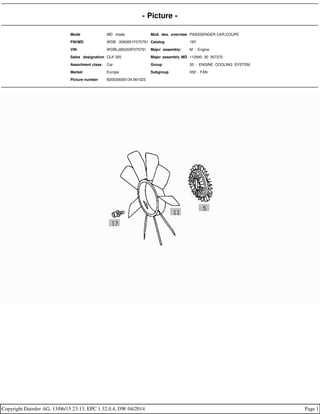 - Picture -
Mode MD mode Mod. des. overview PASSSENGER CAR,COUPE
FIN/MD WDB 2083651F075791 Catalog 19Y
VIN WDBLJ65G0XF075791 Major assembly: M - Engine
Sales designation CLK 320 Major assembly MD 112940 30 357370
Assortment class Car Group 20 - ENGINE COOLING SYSTEM
Market Europe Subgroup 030 - FAN
Picture number B20030000134.961023
Copyright Daimler AG, 13/06/15 23:13, EPC 1.32.0.4, DW 04/2014 Page 1
 