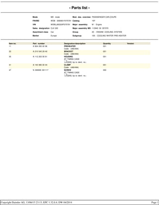 - Parts list -
Mode MD mode Mod. des. overview PASSSENGER CAR,COUPE
FIN/MD WDB 2083651F075791 Catalog 19Y
VIN WDBLJ65G0XF075791 Major assembly: M - Engine
Sales designation CLK 320 Major assembly MD 112940 30 357370
Assortment class Car Group 20 - ENGINE COOLING SYSTEM
Market Europe Subgroup 100 - COOLING WATER PRE-HEATER
Item no. Part number Designation/description Quantity Version
11 A 604 200 00 96 PREHEATER
Code: -(460/494)
001
23 A 210 545 29 40 BRACKET
Code: -(460/494)
001
35 A 112 203 00 61 HOUSING
AT TIMING CASE
[205] Up to ident. no.:
001
41 A 140 995 00 44 CLAMP
Code: -(460/494)
001
47 N 000000 001117 SCREW
AT TIMING CASE
[205] Up to ident. no.:
002
Copyright Daimler AG, 13/06/15 23:13, EPC 1.32.0.4, DW 04/2014 Page 1
 