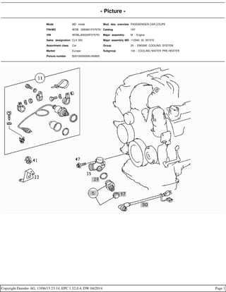 - Picture -
Mode MD mode Mod. des. overview PASSSENGER CAR,COUPE
FIN/MD WDB 2083651F075791 Catalog 19Y
VIN WDBLJ65G0XF075791 Major assembly: M - Engine
Sales designation CLK 320 Major assembly MD 112940 30 357370
Assortment class Car Group 20 - ENGINE COOLING SYSTEM
Market Europe Subgroup 100 - COOLING WATER PRE-HEATER
Picture number B20100000006.040825
Copyright Daimler AG, 13/06/15 23:14, EPC 1.32.0.4, DW 04/2014 Page 1
 