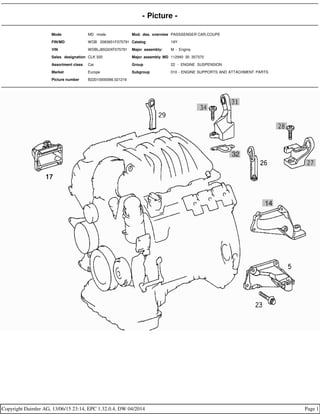 - Picture -
Mode MD mode Mod. des. overview PASSSENGER CAR,COUPE
FIN/MD WDB 2083651F075791 Catalog 19Y
VIN WDBLJ65G0XF075791 Major assembly: M - Engine
Sales designation CLK 320 Major assembly MD 112940 30 357370
Assortment class Car Group 22 - ENGINE SUSPENSION
Market Europe Subgroup 010 - ENGINE SUPPORTS AND ATTACHMENT PARTS
Picture number B22010000066.021216
Copyright Daimler AG, 13/06/15 23:14, EPC 1.32.0.4, DW 04/2014 Page 1
 