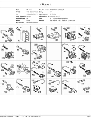 - Picture -
Mode MD mode Mod. des. overview PASSSENGER CAR,COUPE
FIN/MD WDB 2083651F075791 Catalog 19Y
VIN WDBLJ65G0XF075791 Major assembly: M - Engine
Sales designation CLK 320 Major assembly MD 112940 30 357370
Assortment class Car Group 54 - ENGINE CABLE HARNESSES
Market Europe Subgroup 165 - ENGINE CABLE HARNESS, C/CLK-CLASS
Picture number B54165000010.090917
Copyright Daimler AG, 13/06/15 23:17, EPC 1.32.0.4, DW 04/2014 Page 1
 