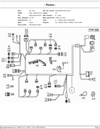 - Picture -
Mode MD mode Mod. des. overview PASSSENGER CAR,COUPE
FIN/MD WDB 2083651F075791 Catalog 19Y
VIN WDBLJ65G0XF075791 Major assembly: M - Engine
Sales designation CLK 320 Major assembly MD 112940 30 357370
Assortment class Car Group 54 - ENGINE CABLE HARNESSES
Market Europe Subgroup 165 - ENGINE CABLE HARNESS, C/CLK-CLASS
Picture number B54165000017.090917
Copyright Daimler AG, 13/06/15 23:17, EPC 1.32.0.4, DW 04/2014 Page 1
 
