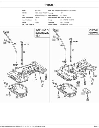 - Picture -
Mode MD mode Mod. des. overview PASSSENGER CAR,COUPE
FIN/MD WDB 2083651F075791 Catalog 19Y
VIN WDBLJ65G0XF075791 Major assembly: M - Engine
Sales designation CLK 320 Major assembly MD 112940 30 357370
Assortment class Car Group 01 - ENGINE HOUSING
Market Europe Subgroup 045 - OIL PAN
OIL LEVEL DISPLAY Picture number B01045000198.120302
Copyright Daimler AG, 13/06/15 22:51, EPC 1.32.0.4, DW 04/2014 Page 1
 