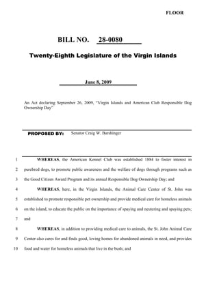 FLOOR




                        BILL NO.                28-0080

       Twenty-Eighth Legislature of the Virgin Islands



                                        June 8, 2009



     An Act declaring September 26, 2009, “Virgin Islands and American Club Responsible Dog
     Ownership Day”




       PROPOSED BY:             Senator Craig W. Barshinger




 1          WHEREAS, the American Kennel Club was established 1884 to foster interest in

 2   purebred dogs, to promote public awareness and the welfare of dogs through programs such as

 3   the Good Citizen Award Program and its annual Responsible Dog Ownership Day; and

 4          WHEREAS, here, in the Virgin Islands, the Animal Care Center of St. John was

 5   established to promote responsible pet ownership and provide medical care for homeless animals

 6   on the island, to educate the public on the importance of spaying and neutering and spaying pets;

 7   and

 8          WHEREAS, in addition to providing medical care to animals, the St. John Animal Care

 9   Center also cares for and finds good, loving homes for abandoned animals in need, and provides

10   food and water for homeless animals that live in the bush; and
 