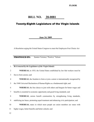 FLOOR




                        BILL NO.                28-0081

        Twenty-Eighth Legislature of the Virgin Islands




                                        June 24, 2009




     A Resolution urging the United States Congress to enact the Employees Free Choice Act



     PROPOSED BY:               Senator Terrence “Positive” Nelson



 1   Be it enacted by the Legislature of the Virgin Islands:

 2          WHEREAS, in 1935, the United States established by law that workers must be

 3   free to form unions; and

 4          WHEREAS, the freedom to form or join a union is internationally recognized by

 5   the 1948 Universal Declaration of Human Rights as a fundamental right; and

 6          WHEREAS, the free choice to join with others and bargain for better wages and

 7   benefits is essential to economic opportunity and good living standards; and

 8          WHEREAS, unions benefit communities by strengthening living standards,

 9   stabilizing tax bases, promoting equal treatment and enhancing civic participation; and

10          WHEREAS, states in which more people are union members are states with

11   higher wages, better benefits and better schools; and

12
 