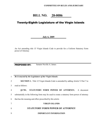 COMMITTEE ON RULES AND JUDICIARY




                           BILL NO.                 28-0086

       Twenty-Eighth Legislature of the Virgin Islands




                                        July 6, 2009




    An Act amending title 15 Virgin Islands Code to provide for a Uniform Statutory Form
    power of Attorney




    PROPOSED BY:                Senator Neville A. James




1   Be it enacted by the Legislature of the Virgin Islands:

2          SECTION 1. Title 12 Virgin Islands Code is amended by adding Article V Part 7 to

3   read as follows:

4          §5-701.      STATUTORY FORM POWER OF ATTORNEY.                         A document

5   substantially in the following form may be used to create a statutory form power of attorney

6   that has the meaning and effect prescribed by this article.

7                                        VIRGIN ISLANDS

8                      STATUTORY FORM POWER OF ATTORNEY

9                                 IMPORTANT INFORMATION
 