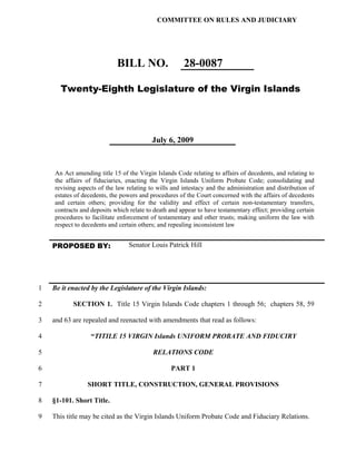 COMMITTEE ON RULES AND JUDICIARY




                            BILL NO.                  28-0087

      Twenty-Eighth Legislature of the Virgin Islands




                                          July 6, 2009



    An Act amending title 15 of the Virgin Islands Code relating to affairs of decedents, and relating to
    the affairs of fiduciaries, enacting the Virgin Islands Uniform Probate Code; consolidating and
    revising aspects of the law relating to wills and intestacy and the administration and distribution of
    estates of decedents, the powers and procedures of the Court concerned with the affairs of decedents
    and certain others; providing for the validity and effect of certain non-testamentary transfers,
    contracts and deposits which relate to death and appear to have testamentary effect; providing certain
    procedures to facilitate enforcement of testamentary and other trusts; making uniform the law with
    respect to decedents and certain others; and repealing inconsistent law


    PROPOSED BY:                 Senator Louis Patrick Hill




1   Be it enacted by the Legislature of the Virgin Islands:

2          SECTION 1. Title 15 Virgin Islands Code chapters 1 through 56; chapters 58, 59

3   and 63 are repealed and reenacted with amendments that read as follows:

4                 “TITILE 15 VIRGIN Islands UNIFORM PROBATE AND FIDUCIRY

5                                         RELATIONS CODE

6                                                PART 1

7               SHORT TITLE, CONSTRUCTION, GENERAL PROVISIONS

8   §1-101. Short Title.

9   This title may be cited as the Virgin Islands Uniform Probate Code and Fiduciary Relations.
 