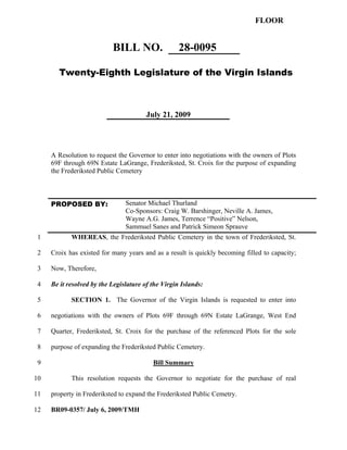 FLOOR


                           BILL NO.                 28-0095

        Twenty-Eighth Legislature of the Virgin Islands



                                        July 21, 2009




     A Resolution to request the Governor to enter into negotiations with the owners of Plots
     69F through 69N Estate LaGrange, Frederiksted, St. Croix for the purpose of expanding
     the Frederiksted Public Cemetery



     PROPOSED BY:               Senator Michael Thurland
                                Co-Sponsors: Craig W. Barshinger, Neville A. James,
                                Wayne A.G. James, Terrence “Positive” Nelson,
                                Sammuel Sanes and Patrick Simeon Sprauve
1           WHEREAS, the Frederiksted Public Cemetery in the town of Frederiksted, St.

2    Croix has existed for many years and as a result is quickly becoming filled to capacity;

3    Now, Therefore,

4    Be it resolved by the Legislature of the Virgin Islands:

 5          SECTION 1. The Governor of the Virgin Islands is requested to enter into

 6   negotiations with the owners of Plots 69F through 69N Estate LaGrange, West End

 7   Quarter, Frederiksted, St. Croix for the purchase of the referenced Plots for the sole

 8   purpose of expanding the Frederiksted Public Cemetery.

 9                                        Bill Summary

10          This resolution requests the Governor to negotiate for the purchase of real

11   property in Frederiksted to expand the Frederiksted Public Cemetry.

12   BR09-0357/ July 6, 2009/TMH
 