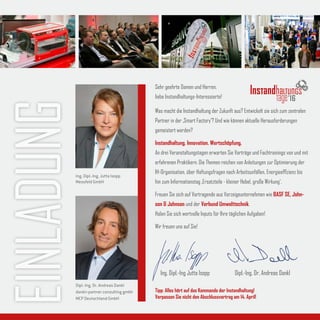 EINLADUNG Sehr geehrte Damen und Herren,
liebe Instandhaltungs-Interessierte!
Was macht die Instandhaltung der Zukunft aus? Entwickelt sie sich zum zentralen
Partner in der ‚Smart Factory‘? Und wie können aktuelle Herausforderungen
gemeistert werden?
Instandhaltung. Innovation. Wertschöpfung.
An drei Veranstaltungstagen erwarten Sie Vorträge und Fachtrainings von und mit
erfahrenen Praktikern. Die Themen reichen von Anleitungen zur Optimierung der
IH-Organisation, über Haftungsfragen nach Arbeitsunfällen, Energieeffizienz bis
hin zum Informationstag ‚Ersatzteile - kleiner Hebel, große Wirkung‘.
Freuen Sie sich auf Vortragende aus Vorzeigeunternehmen wie BASF SE, John-
son & Johnson und der Verbund Umwelttechnik.
Holen Sie sich wertvolle Inputs für Ihre täglichen Aufgaben!
Wir freuen uns auf Sie!
Tipp: Alles hört auf das Kommando der Instandhaltung!
Verpassen Sie nicht den Abschlussvortrag am 14. April!
Ing. Dipl.-Ing Jutta Isopp Dipl.-Ing. Dr. Andreas Dankl
Ing. Dipl.-Ing. Jutta Isopp
Messfeld GmbH
Dipl.-Ing. Dr. Andreas Dankl
dankl+partner consulting gmbh
MCP Deutschland GmbH
16
 