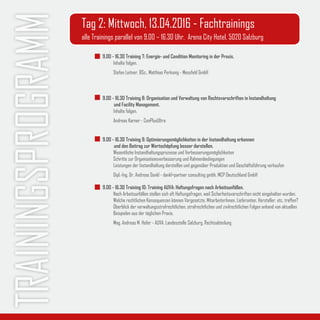 Trainingsprogramm 9.00 - 16.30 Training 7: Energie- und Condition Monitoring in der Praxis.
Inhalte folgen.
Stefan Leitner, BSc., Matthias Perkonig - Messfeld GmbH
9.00 - 16.30 Training 8: Organisation und Verwaltung von Rechtsvorschriften in Instandhaltung
	 und Facility Management.
Inhalte folgen.
Andreas Karner - ConPlusUltra
9.00 - 16.30 Training 9: Optimierungsmöglichkeiten in der Instandhaltung erkennen
	 und den Beitrag zur Wertschöpfung besser darstellen.
Wesentliche Instandhaltungsprozesse und Verbesserungsmöglichkeiten
Schritte zur Organisationsverbesserung und Rahmenbedingungen
Leistungen der Instandhaltung darstellen und gegenüber Produktion und Geschäftsführung verkaufen
Dipl.-Ing. Dr. Andreas Dankl - dankl+partner consulting gmbh, MCP Deutschland GmbH
9.00 - 16.30 Training 10: Training AUVA: Haftungsfragen nach Arbeitsunfällen.
Nach Arbeitsunfällen stellen sich oft Haftungsfragen, weil Sicherheitsvorschriften nicht eingehalten wurden.
Welche rechtlichen Konsequenzen können Vorgesetzte, MitarbeiterInnen, Lieferanten, Hersteller, etc. treffen?
Überblick der verwaltungsstrafrechtlichen, strafrechtlichen und zivilrechtlichen Folgen anhand von aktuellen
Beispielen aus der täglichen Praxis.
Mag. Andreas M. Hofer - AUVA, Landesstelle Salzburg, Rechtsabteilung
Tag 2: Mittwoch, 13.04.2016 - Fachtrainings
alle Trainings parallel von 9.00 – 16.30 Uhr, Arena City Hotel, 5020 Salzburg
 