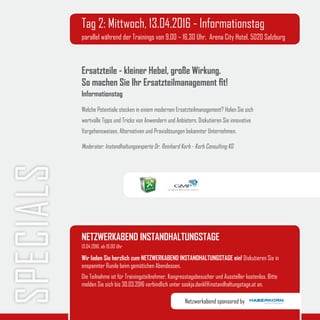 SPECIALS Tag 2: Mittwoch, 13.04.2016 - Informationstag
parallel während der Trainings von 9.00 – 16.30 Uhr, Arena City Hotel, 5020 Salzburg
Ersatzteile - kleiner Hebel, große Wirkung.
So machen Sie Ihr Ersatzteilmanagement fit!
Informationstag
Welche Potentiale stecken in einem modernen Ersatzteilmanagement? Holen Sie sich
wertvolle Tipps und Tricks von Anwendern und Anbietern. Diskutieren Sie innovative
Vorgehensweisen, Alternativen und Praxislösungen bekannter Unternehmen.
Moderator: Instandhaltungsexperte Dr. Reinhard Korb - Korb Consulting KG
NETZWERKABEND INSTANDHALTUNGSTAGE
Wir laden Sie herzlich zum NETZWERKABEND INSTANDHALTUNGSTAGE ein! Diskutieren Sie in
enspannter Runde beim gemütichen Abendessen.
Die Teilnahme ist für Trainingsteilnehmer, Kongresstagsbesucher und Aussteller kostenlos. Bitte
melden Sie sich bis 30.03.2016 verbindlich unter saskja.dankl@instandhaltungstage.at an.
13.04.2016, ab 19.00 Uhr
Netzwerkabend sponsored by
 