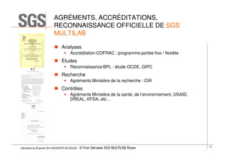 AGRÉMENTS, ACCRÉDITATIONS,
RECONNAISSANCE OFFICIELLE DE SGS
MULTILAB
Analyses
• Accréditation COFRAC : programme portée fixe / flexible

Études
• Reconnaissance BPL : étude OCDE, GIPC

Recherche
• Agréments Ministère de la recherche : CIR

Contrôles
• Agréments Ministère de la santé, de l’environnement, USAID,
DREAL, KFDA, etc…

Intervention du 28 janvier 2014 UNIVERSITÉ DE ROUEN - ©

Yvon Gervaise SGS MULTILAB Rouen

10

 
