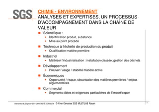 CHIMIE - ENVIRONNEMENT
ANALYSES ET EXPERTISES, UN PROCESSUS
D’ACCOMPAGNEMENT DANS LA CHAÎNE DE
VALEUR
Scientifique :
• Identification produit, substance
• Mise au point procédé

Technique à l’échelle de production du produit
• Qualification matière première

Industriel
• Maîtriser l’industrialisation : installation classée, gestion des déchets

Développement
• Prouver l’usage / stabilité matière active

Économiques
• Opportunité / risque, sécurisation des matières premières / enjeux
réglementaires

Commercial
• Segments cibles et exigences particulières de l’import/export

Intervention du 28 janvier 2014 UNIVERSITÉ DE ROUEN - ©

Yvon Gervaise SGS MULTILAB Rouen

11

 