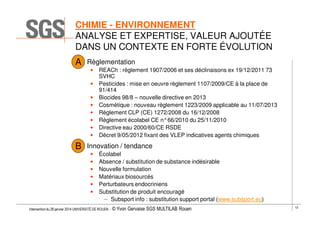CHIMIE - ENVIRONNEMENT
ANALYSE ET EXPERTISE, VALEUR AJOUTÉE
DANS UN CONTEXTE EN FORTE ÉVOLUTION
A

Règlementation
•
•
•
•
•
•
•
•

B

REACh : règlement 1907/2006 et ses déclinaisons ex 19/12/2011 73
SVHC
Pesticides : mise en oeuvre règlement 1107/2009/CE à la place de
91/414
Biocides 98/8 – nouvelle directive en 2013
Cosmétique : nouveau règlement 1223/2009 applicable au 11/07/2013
Règlement CLP (CE) 1272/2008 du 16/12/2008
Règlement écolabel CE n°66/2010 du 25/11/2010
Directive eau 2000/60/CE RSDE
Décret 9/05/2012 fixant des VLEP indicatives agents chimiques

Innovation / tendance
•
•
•
•
•
•

Écolabel
Absence / substitution de substance indésirable
Nouvelle formulation
Matériaux biosourcés
Perturbateurs endocriniens
Substitution de produit encouragé
– Subsport info : substitution support portal (www.subsport.eu)

Intervention du 28 janvier 2014 UNIVERSITÉ DE ROUEN - ©

Yvon Gervaise SGS MULTILAB Rouen

12

 