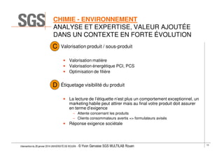 CHIMIE - ENVIRONNEMENT
ANALYSE ET EXPERTISE, VALEUR AJOUTÉE
DANS UN CONTEXTE EN FORTE ÉVOLUTION
C

Valorisation produit / sous-produit
• Valorisation matière
• Valorisation énergétique PCI, PCS
• Optimisation de filière

D

Étiquetage visibilité du produit
• La lecture de l’étiquette n’est plus un comportement exceptionnel, un
marketing habile peut attirer mais au final votre produit doit assurer
en terme d’exigence
– Attente concernant les produits
– Clients consommateurs avertis => formulateurs avisés

• Réponse exigence sociétale

Intervention du 28 janvier 2014 UNIVERSITÉ DE ROUEN - ©

Yvon Gervaise SGS MULTILAB Rouen

13

 