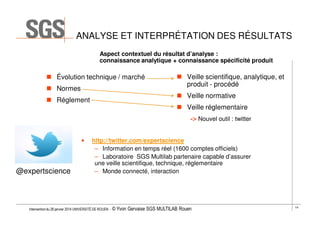 ANALYSE ET INTERPRÉTATION DES RÉSULTATS
Aspect contextuel du résultat d’analyse :
connaissance analytique + connaissance spécificité produit

Évolution technique / marché
Normes

Veille scientifique, analytique, et
produit - procédé
Veille normative

Réglement

Veille réglementaire
-> Nouvel outil : twitter

•

@expertscience

http://twitter.com/expertscience
– Information en temps réel (1600 comptes officiels)
– Laboratoire SGS Multilab partenaire capable d’assurer
une veille scientifique, technique, réglementaire
– Monde connecté, interaction

Intervention du 28 janvier 2014 UNIVERSITÉ DE ROUEN - ©

Yvon Gervaise SGS MULTILAB Rouen

14

 