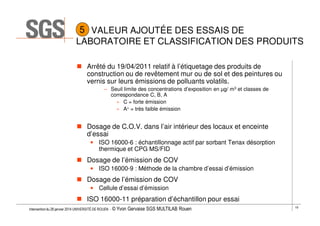 5 VALEUR AJOUTÉE DES ESSAIS DE
LABORATOIRE ET CLASSIFICATION DES PRODUITS
Arrêté du 19/04/2011 relatif à l’étiquetage des produits de
construction ou de revêtement mur ou de sol et des peintures ou
vernis sur leurs émissions de polluants volatils.
– Seuil limite des concentrations d’exposition en µg/ m3 et classes de
correspondance C, B, A
» C = forte émission
» A+ = très faible émission

Dosage de C.O.V. dans l’air intérieur des locaux et enceinte
d’essai
• ISO 16000-6 : échantillonnage actif par sorbant Tenax désorption
thermique et CPG MS/FID

Dosage de l’émission de COV
• ISO 16000-9 : Méthode de la chambre d’essai d’émission

Dosage de l’émission de COV
• Cellule d’essai d’émission

ISO 16000-11 préparation d’échantillon pour essai
Intervention du 28 janvier 2014 UNIVERSITÉ DE ROUEN - ©

Yvon Gervaise SGS MULTILAB Rouen

19

 