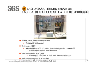 5 VALEUR AJOUTÉE DES ESSAIS DE
LABORATOIRE ET CLASSIFICATION DES PRODUITS

Peinture et évaluation sanitaire
• Émissivité, air intérieur
Peinture et COV
• Mesure indice COV NF ISO 11890-2 et règlement 2004/42/CE
– Valeurs limites définies dans la directive

Peinture et label écologique
– Critères pour l’attribution de label selon décision 13/08/2008

Peinture et allégations biosourcés
Intervention du 28 janvier 2014 UNIVERSITÉ DE ROUEN - ©

Yvon Gervaise SGS MULTILAB Rouen

20

 