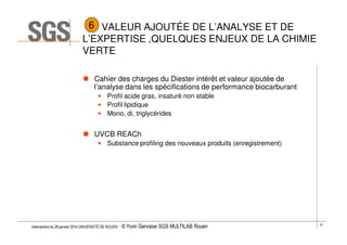 6 VALEUR AJOUTÉE DE L’ANALYSE ET DE
L’EXPERTISE ,QUELQUES ENJEUX DE LA CHIMIE
VERTE
Cahier des charges du Diester intérêt et valeur ajoutée de
l’analyse dans les spécifications de performance biocarburant
• Profil acide gras, insaturé non stable
• Profil lipidique
• Mono, di, triglycérides

UVCB REACh
• Substance profiling des nouveaux produits (enregistrement)

Intervention du 28 janvier 2014 UNIVERSITÉ DE ROUEN - ©

Yvon Gervaise SGS MULTILAB Rouen

21

 
