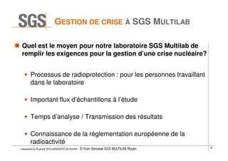 GESTION DE CRISE À SGS MULTILAB
Quel est le moyen pour notre laboratoire SGS Multilab de
remplir les exigences pour la gestion d’une crise nucléaire?
• Processus de radioprotection : pour les personnes travaillant
dans le laboratoire
• Important flux d’échantillons à l’étude
• Temps d’analyse / Transmission des résultats
• Connaissance de la réglementation européenne de la
radioactivité
Intervention du 28 janvier 2014 UNIVERSITÉ DE ROUEN - ©

Yvon Gervaise SGS MULTILAB Rouen

26

 