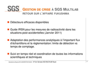 GESTION DE CRISE À SGS MULTILAB
RETOUR SUR L’AFFAIRE FUKUSHIMA

Détecteurs efficaces disponibles
Guide IRSN pour les mesures de radioactivité dans les
situations post-accidentelles (Janvier 2011)
Adaptation des performances analytiques à l’important flux
d’échantillons et la réglementation: limite de détection vs
temps de comptage.
Suivi en temps réel et coordination de toutes les informations
scientifiques et techniques
Intervention du 28 janvier 2014 UNIVERSITÉ DE ROUEN - ©

Yvon Gervaise SGS MULTILAB Rouen

27

 