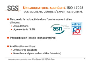 UN LABORATOIRE ACCRÉDITÉ ISO 17025
SGS MULTILAB, CENTRE D’EXPERTISE MONDIAL

Mesure de la radioactivité dans l’environnement et les
aliments:
• Accréditations
• Agréments de l’ASN

Intercalibration (essais Interlaboratoires)
Amélioration continue:
• Améliorer la sensibilité
• Nouvelles analyses (radionuclides / matrixes)
Intervention du 28 janvier 2014 UNIVERSITÉ DE ROUEN - ©

Yvon Gervaise SGS MULTILAB Rouen

28

 