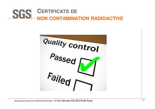CERTIFICATS DE
NON CONTAMINATION RADIOACTIVE

Intervention du 28 janvier 2014 UNIVERSITÉ DE ROUEN - ©

Yvon Gervaise SGS MULTILAB Rouen

33

 