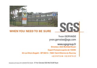 Yvon GERVAISE

yvon.gervaise@sgs.com
www.sgsgroup.fr
Directeur, SGS Multilab Rouen
Expert Français auprès de l’OCDE
65 rue Ettore Bugatti - BP 90014 - 76801 Saint Etienne du Rouvray
t 02 35 07 91 80 f 02 35 07 91 25

© Yvon Gervaise, SGS MULTILAB ROUEN RTC 2010

Intervention du 29 Janvier 2013 UNIVERSITÉ DE ROUEN - ©

Yvon Gervaise SGS MULTILAB Rouen

 