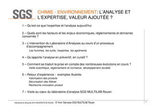 CHIMIE - ENVIRONNEMENT: L’ANALYSE ET
L’EXPERTISE, VALEUR AJOUTÉE ?
1 – Qu’est-ce que l’expertise et l’analyse aujourd’hui
2 – Quels sont les facteurs et les enjeux économiques, réglementaires et domaines
concernés ?
3 – L’intervention du Laboratoire d’Analyses au cours d’un processus
d’accompagnement
Les hommes, les outils, l’expertise, les agréments

4 – Qu’apporte l’analyse en préventif, en curatif ?
5 – Comment se traduit la prise en compte des nombreuses évolutions en cours ?
Veille scientifique, règlementaire et normative, développement durable

6 – Retour d’expérience : exemples illustrés
Valorisation des produits
Sécurisation des filières
Recherche innovation produit

7 – Visite au cœur du laboratoire d’analyse SGS MULTILAB Rouen

Intervention du 28 janvier 2014 UNIVERSITÉ DE ROUEN - ©

Yvon Gervaise SGS MULTILAB Rouen

5

 