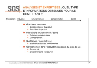 ANALYSES ET EXPERTISES : QUEL TYPE
D’INFORMATIONS OBTENUES POUR LE
COMETTANT ?
Interaction:

Industrie

Environnement

Consommation

Santé

Grandeurs mesurées
• Caractéristiques du produit
• Propriétés du produit

Interactions environnement / santé
• Substances indésirables
• Comportement

Qualitatives / quantitatives :
• Substances actives, fonctionnelles

Comportement dans l’écosystème au cours du cycle de vie
• Écotoxicité
• Dispersion dans l’air/eau/sol

Intervention du 28 janvier 2014 UNIVERSITÉ DE ROUEN - ©

Yvon Gervaise SGS MULTILAB Rouen

6

 